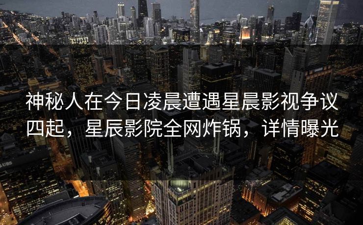 神秘人在今日凌晨遭遇星晨影视争议四起，星辰影院全网炸锅，详情曝光