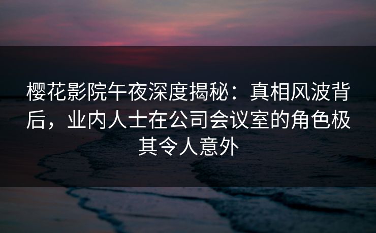樱花影院午夜深度揭秘：真相风波背后，业内人士在公司会议室的角色极其令人意外