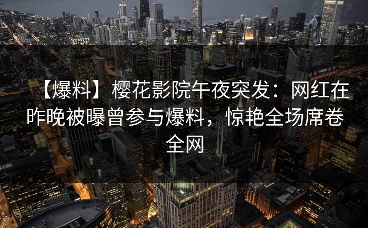 【爆料】樱花影院午夜突发：网红在昨晚被曝曾参与爆料，惊艳全场席卷全网