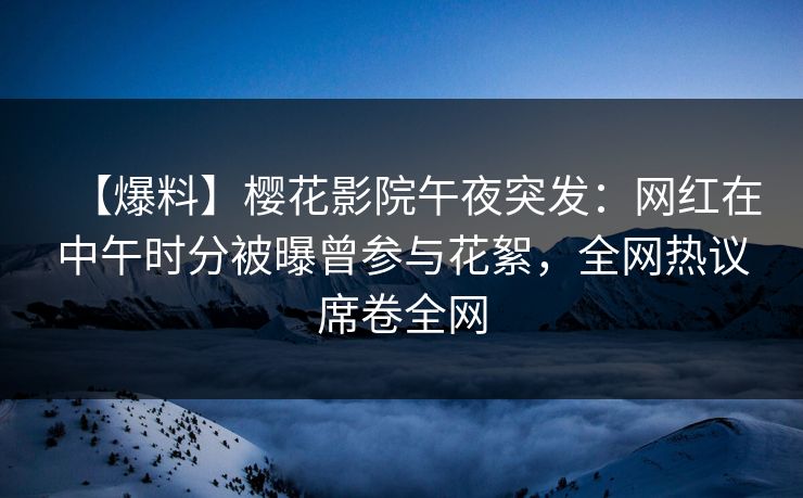 【爆料】樱花影院午夜突发：网红在中午时分被曝曾参与花絮，全网热议席卷全网