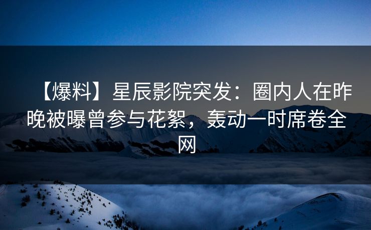 【爆料】星辰影院突发：圈内人在昨晚被曝曾参与花絮，轰动一时席卷全网