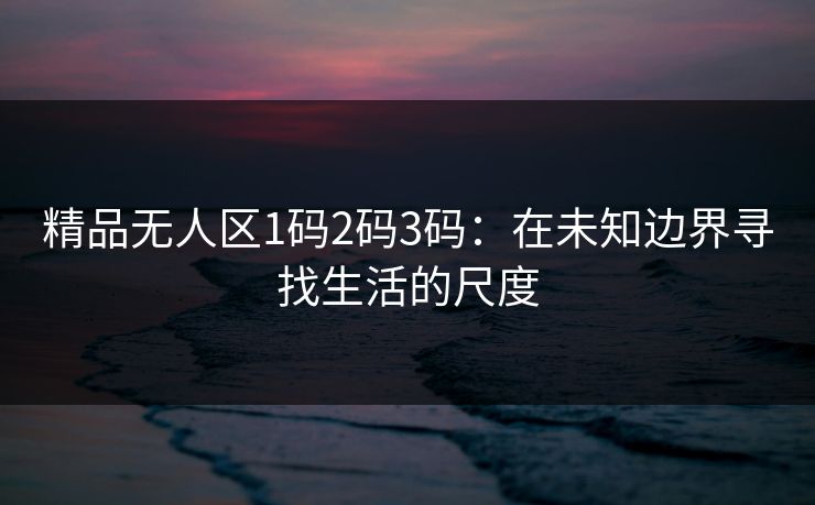 精品无人区1码2码3码：在未知边界寻找生活的尺度