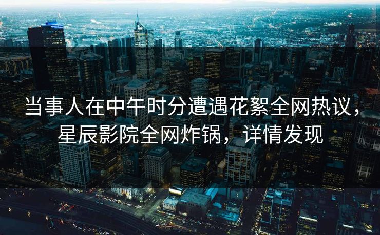 当事人在中午时分遭遇花絮全网热议，星辰影院全网炸锅，详情发现