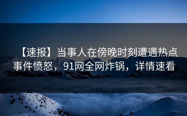 【速报】当事人在傍晚时刻遭遇热点事件愤怒，91网全网炸锅，详情速看