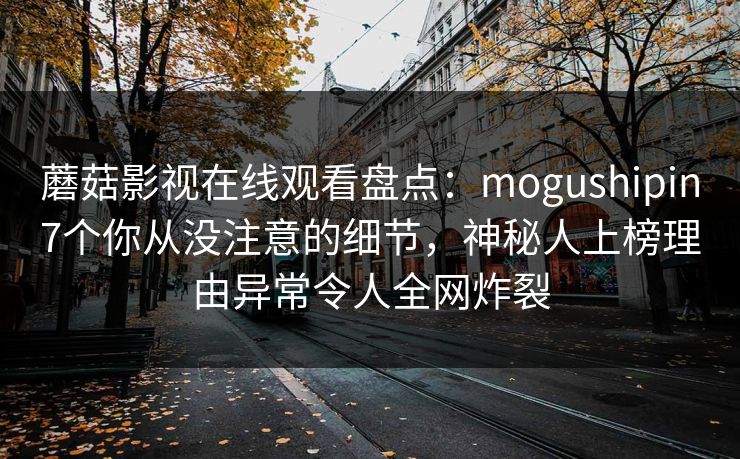 蘑菇影视在线观看盘点：mogushipin7个你从没注意的细节，神秘人上榜理由异常令人全网炸裂