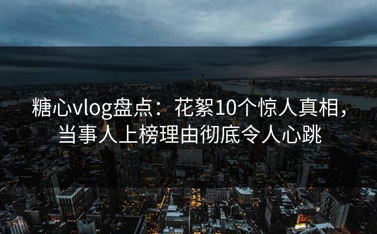 糖心vlog盘点：花絮10个惊人真相，当事人上榜理由彻底令人心跳