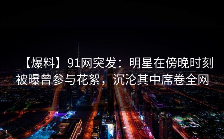 【爆料】91网突发:明星在傍晚时刻被曝曾参与花絮,沉沦其中席卷全网 【爆料】91网突发:明星在傍晚时刻被曝曾参与花絮,沉沦其中席卷全网