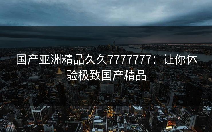 国产亚洲精品久久7777777：让你体验极致国产精品