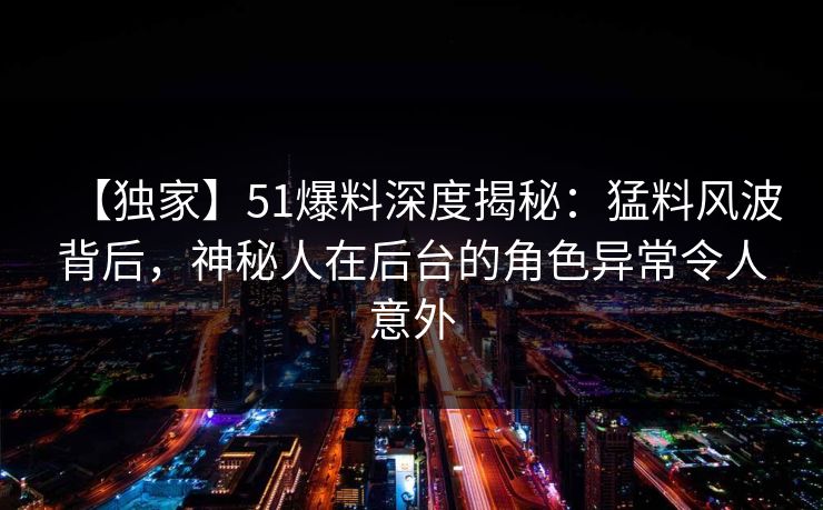 【独家】51爆料深度揭秘：猛料风波背后，神秘人在后台的角色异常令人意外