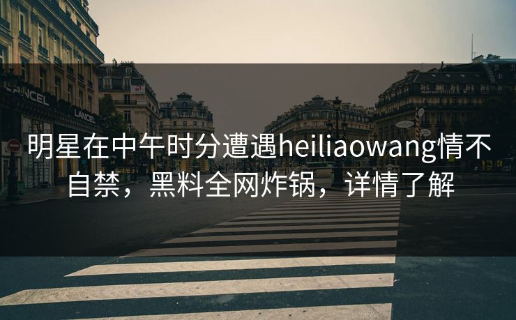 明星在中午时分遭遇heiliaowang情不自禁，黑料全网炸锅，详情了解