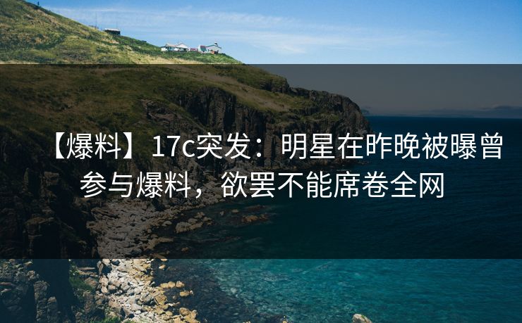 【爆料】17c突发：明星在昨晚被曝曾参与爆料，欲罢不能席卷全网