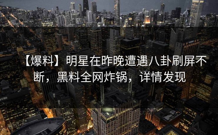 【爆料】明星在昨晚遭遇八卦刷屏不断，黑料全网炸锅，详情发现