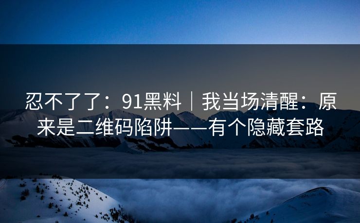 忍不了了：91黑料｜我当场清醒：原来是二维码陷阱——有个隐藏套路