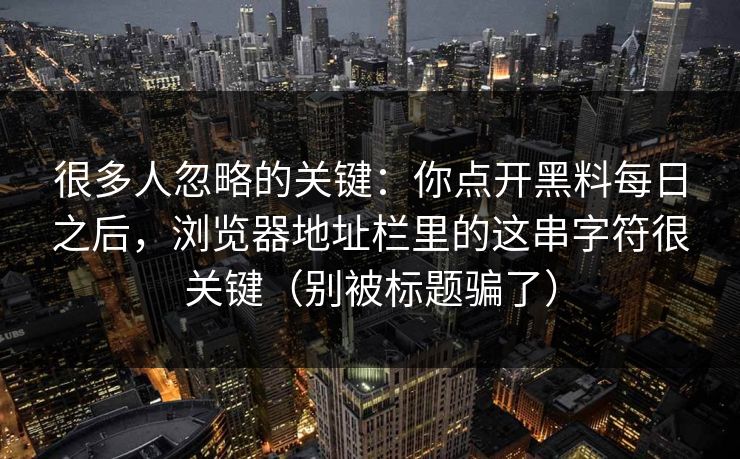 很多人忽略的关键：你点开黑料每日之后，浏览器地址栏里的这串字符很关键（别被标题骗了）