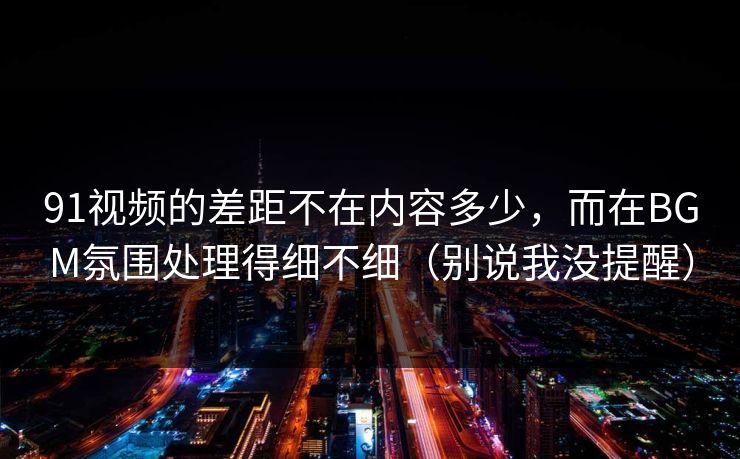 91视频的差距不在内容多少，而在BGM氛围处理得细不细（别说我没提醒）