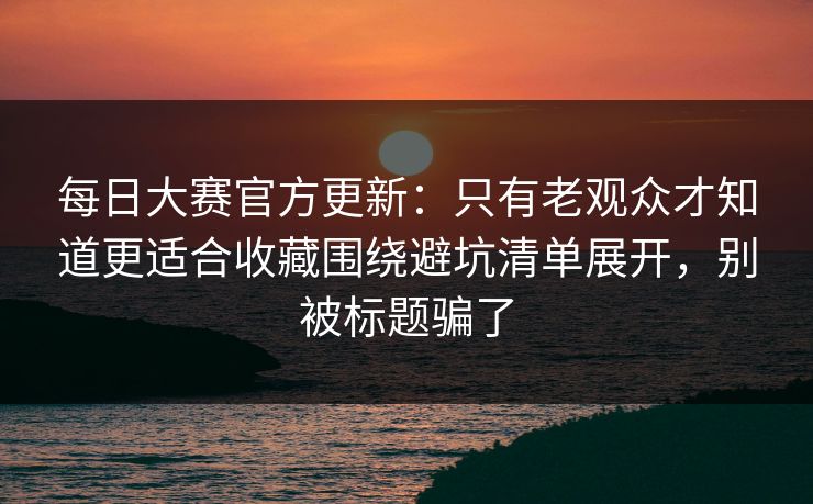 每日大赛官方更新:只有老观众才知道更适合收藏围绕避坑清单展开,别被标题骗了 每日大赛官方更新:只有老观众才知道更适合收藏围绕避坑清单展开,别被标题骗了