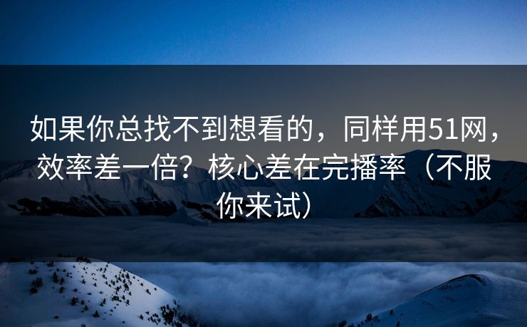 如果你总找不到想看的，同样用51网，效率差一倍？核心差在完播率（不服你来试）