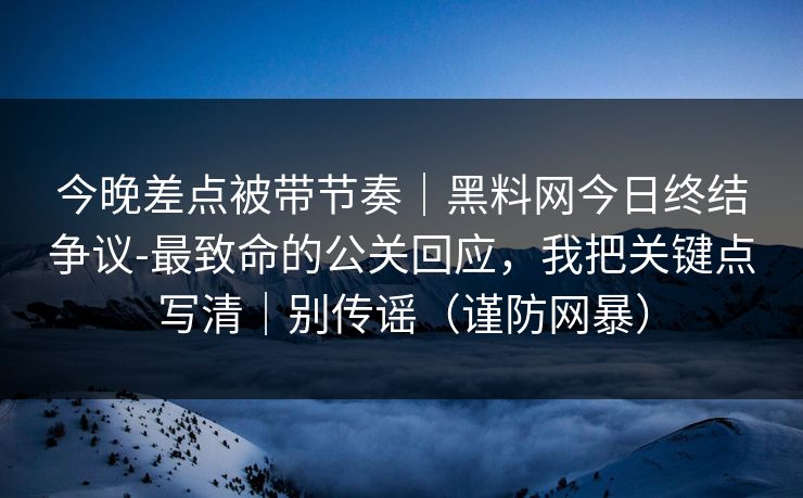 今晚差点被带节奏｜黑料网今日终结争议-最致命的公关回应，我把关键点写清｜别传谣（谨防网暴）