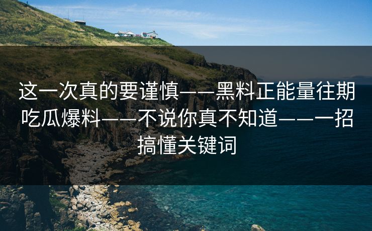 这一次真的要谨慎——黑料正能量往期吃瓜爆料——不说你真不知道——一招搞懂关键词
