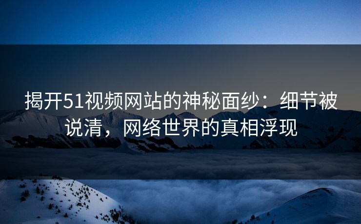 揭开51视频网站的神秘面纱：细节被说清，网络世界的真相浮现