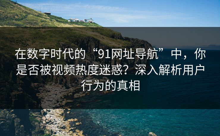 在数字时代的“91网址导航”中，你是否被视频热度迷惑？深入解析用户行为的真相