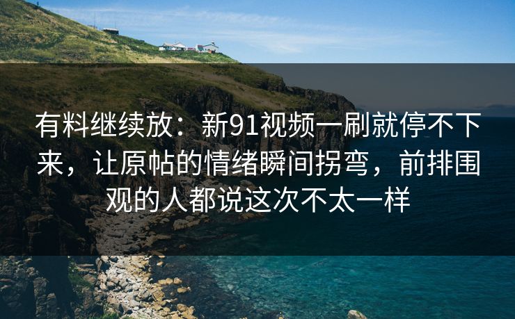 有料继续放：新91视频一刷就停不下来，让原帖的情绪瞬间拐弯，前排围观的人都说这次不太一样