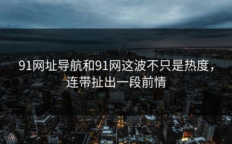 91网址导航和91网这波不只是热度，连带扯出一段前情