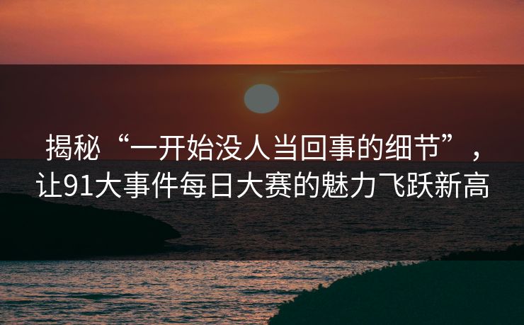 揭秘“一开始没人当回事的细节”，让91大事件每日大赛的魅力飞跃新高