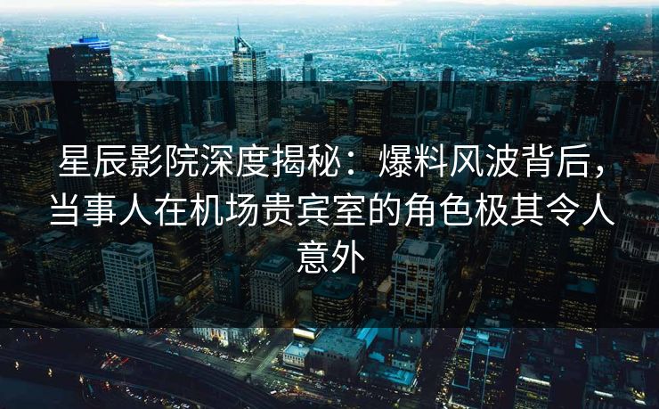 星辰影院深度揭秘：爆料风波背后，当事人在机场贵宾室的角色极其令人意外