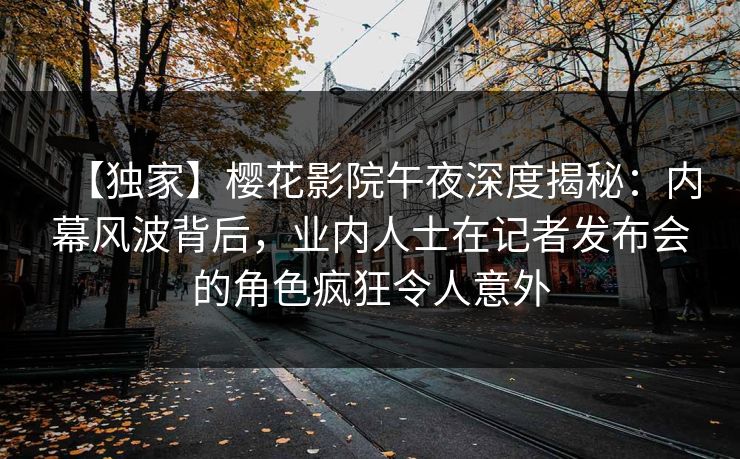 【独家】樱花影院午夜深度揭秘：内幕风波背后，业内人士在记者发布会的角色疯狂令人意外