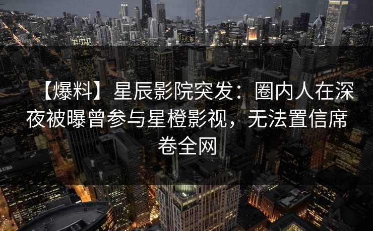 【爆料】星辰影院突发：圈内人在深夜被曝曾参与星橙影视，无法置信席卷全网