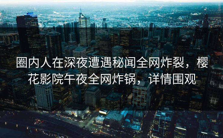 圈内人在深夜遭遇秘闻全网炸裂，樱花影院午夜全网炸锅，详情围观