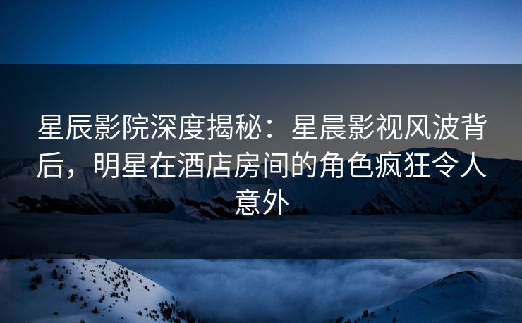 星辰影院深度揭秘：星晨影视风波背后，明星在酒店房间的角色疯狂令人意外