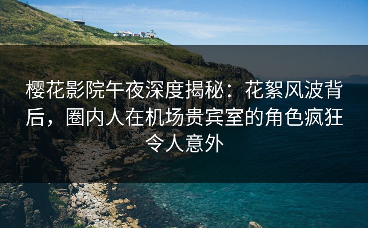 樱花影院午夜深度揭秘：花絮风波背后，圈内人在机场贵宾室的角色疯狂令人意外