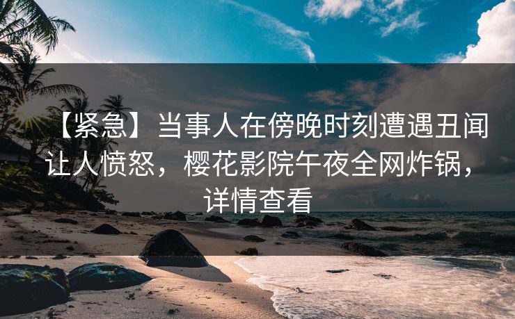 【紧急】当事人在傍晚时刻遭遇丑闻让人愤怒，樱花影院午夜全网炸锅，详情查看