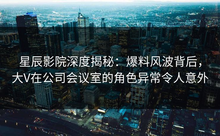 星辰影院深度揭秘：爆料风波背后，大V在公司会议室的角色异常令人意外