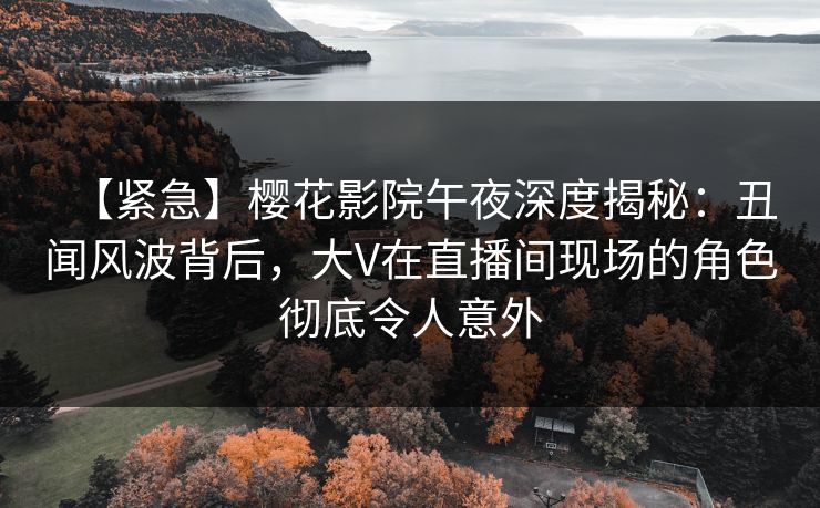 【紧急】樱花影院午夜深度揭秘：丑闻风波背后，大V在直播间现场的角色彻底令人意外