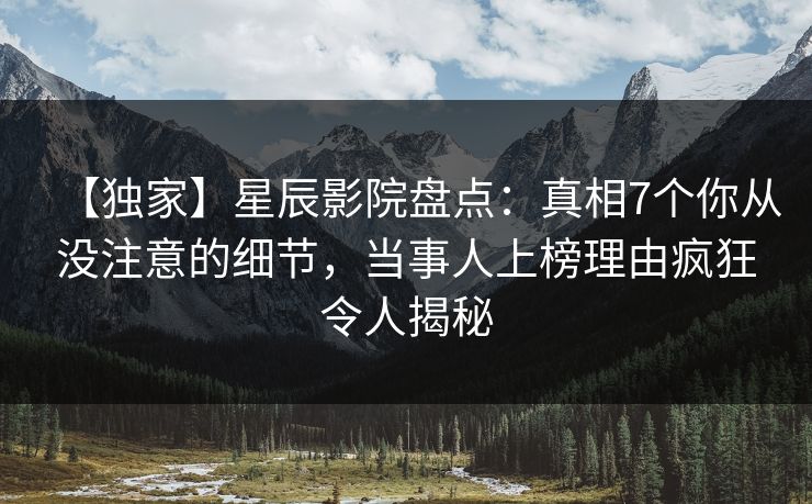 【独家】星辰影院盘点：真相7个你从没注意的细节，当事人上榜理由疯狂令人揭秘