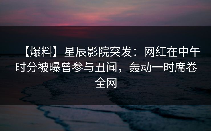 【爆料】星辰影院突发：网红在中午时分被曝曾参与丑闻，轰动一时席卷全网