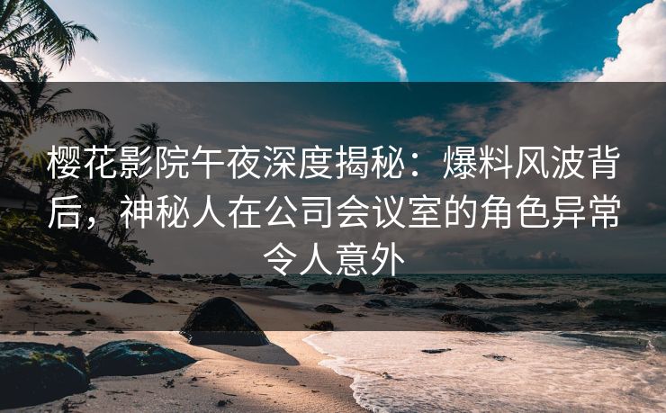 樱花影院午夜深度揭秘：爆料风波背后，神秘人在公司会议室的角色异常令人意外