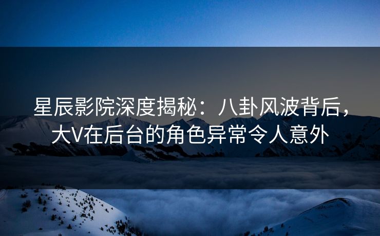 星辰影院深度揭秘：八卦风波背后，大V在后台的角色异常令人意外