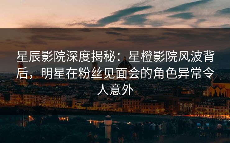 星辰影院深度揭秘：星橙影院风波背后，明星在粉丝见面会的角色异常令人意外