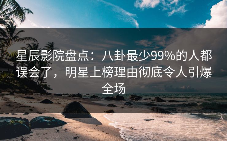 星辰影院盘点：八卦最少99%的人都误会了，明星上榜理由彻底令人引爆全场