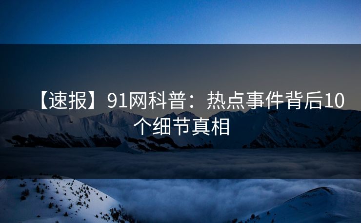 【速报】91网科普：热点事件背后10个细节真相