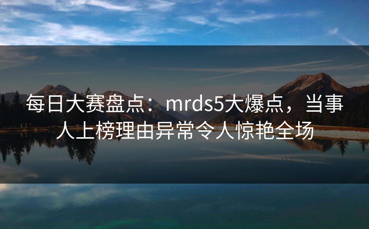 每日大赛盘点：mrds5大爆点，当事人上榜理由异常令人惊艳全场